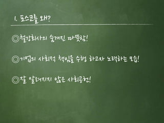 1. 포스코를 왜?
◎철강회사의 숨겨짂 따뜻함!

◎기업의 사회적 책임을 수행 하고자 노력하는 모습!

◎잘 알려지지 않은 사회공헌!
 