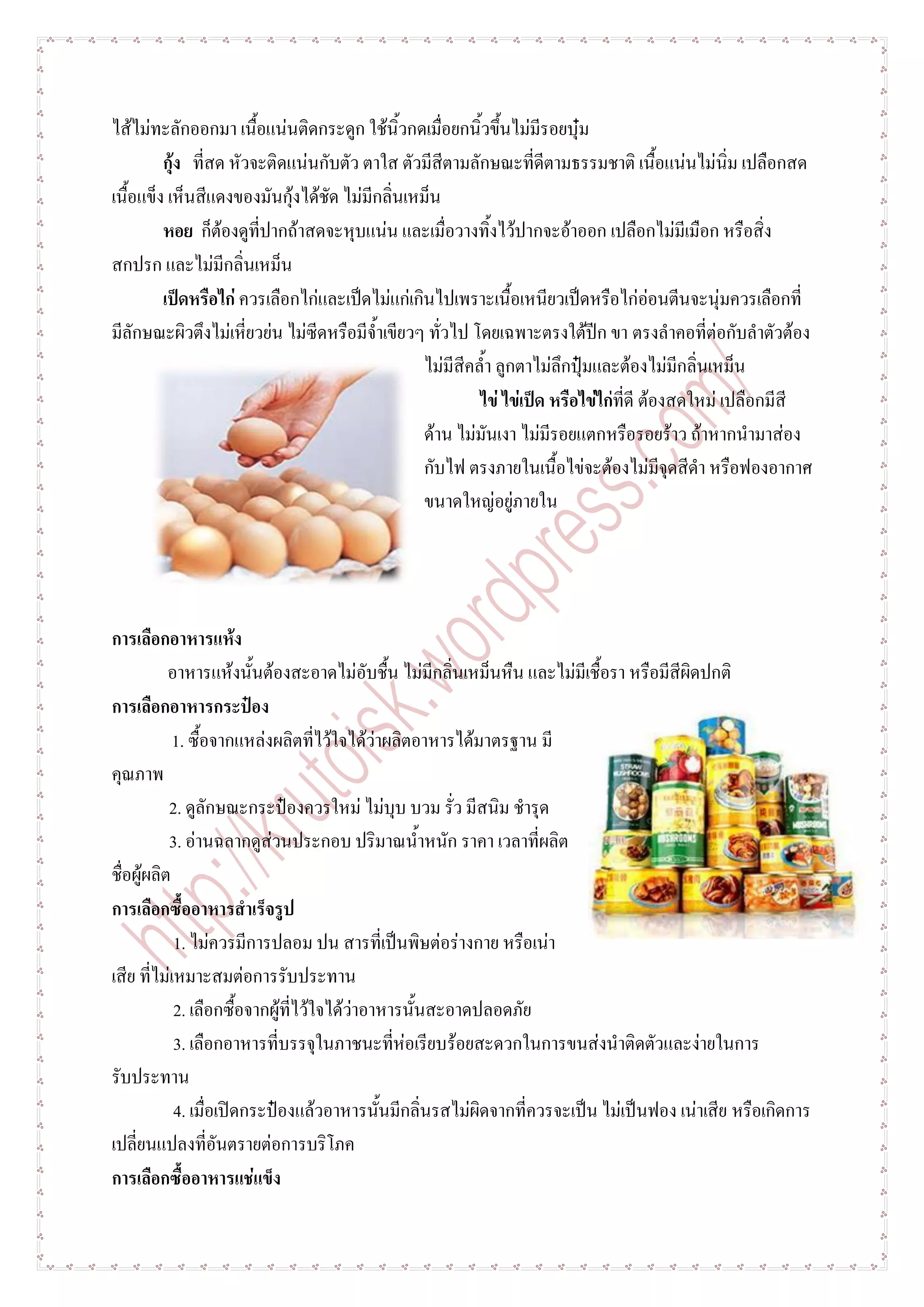 ไส้ไม่ทะลักออกมา เนื้อแน่นติดกระดูก ใช้นิ้วกดเมื่อยกนิ้วขึ้นไม่มีรอยบุ๋ม
         กุ้ง ที่สด หัวจะติดแน่นกับตัว ตาใส ตัวมีสีตามลักษณะที่ดีตามธรรมชาติ เนื้อแน่นไม่นิ่ม เปลือกสด
เนื้อแข็ง เห็นสีแดงของมันกุ้งได้ชัด ไม่มีกลิ่นเหม็น
         หอย ก็ต้องดูที่ปากถ้าสดจะหุบแน่น และเมื่อวางทิ้งไว้ปากจะอ้าออก เปลือกไม่มีเมือก หรือสิ่ง
สกปรก และไม่มีกลิ่นเหม็น
         เป็ดหรือไก่ ควรเลือกไก่และเป็ดไม่แก่เกินไปเพราะเนื้อเหนียวเป็ดหรือไก่อ่อนตีนจะนุ่มควรเลือกที่
มีลักษณะผิวตึงไม่เหี่ยวย่น ไม่ซีดหรือมีจ้าเขียวๆ ทั่วไป โดยเฉพาะตรงใต้ปีก ขา ตรงลาคอที่ต่อกับลาตัวต้อง
                                                ไม่มีสีคล้า ลูกตาไม่ลึกปุ๋มและต้องไม่มีกลิ่นเหม็น
                                                         ไข่ ไข่เป็ด หรือไข่ไก่ที่ดี ต้องสดใหม่ เปลือกมีสี
                                                ด้าน ไม่มันเงา ไม่มีรอยแตกหรือรอยร้าว ถ้าหากนามาส่อง
                                                กับไฟ ตรงภายในเนื้อไข่จะต้องไม่มีจุดสีดา หรือฟองอากาศ
                                                ขนาดใหญ่อยู่ภายใน




การเลือกอาหารแห้ง
           อาหารแห้งนั้นต้องสะอาดไม่อับชื้น ไม่มีกลิ่นเหม็นหืน และไม่มีเชื้อรา หรือมีสีผิดปกติ
การเลือกอาหารกระป๋อง
            1. ซื้อจากแหล่งผลิตที่ไว้ใจได้ว่าผลิตอาหารได้มาตรฐาน มี
คุณภาพ
           2. ดูลักษณะกระป๋องควรใหม่ ไม่บุบ บวม รั่ว มีสนิม ชารุด
           3. อ่านฉลากดูส่วนประกอบ ปริมาณน้าหนัก ราคา เวลาที่ผลิต
ชื่อผู้ผลิต
การเลือกซื้ออาหารสาเร็จรูป
            1. ไม่ควรมีการปลอม ปน สารที่เป็นพิษต่อร่างกาย หรือเน่า
เสีย ที่ไม่เหมาะสมต่อการรับประทาน
            2. เลือกซื้อจากผู้ที่ไว้ใจได้ว่าอาหารนั้นสะอาดปลอดภัย
            3. เลือกอาหารที่บรรจุในภาชนะที่ห่อเรียบร้อยสะดวกในการขนส่งนาติดตัวและง่ายในการ
รับประทาน
            4. เมื่อเปิดกระป๋องแล้วอาหารนั้นมีกลิ่นรสไม่ผิดจากที่ควรจะเป็น ไม่เป็นฟอง เน่าเสีย หรือเกิดการ
เปลี่ยนแปลงที่อันตรายต่อการบริโภค
การเลือกซื้ออาหารแช่แข็ง
 