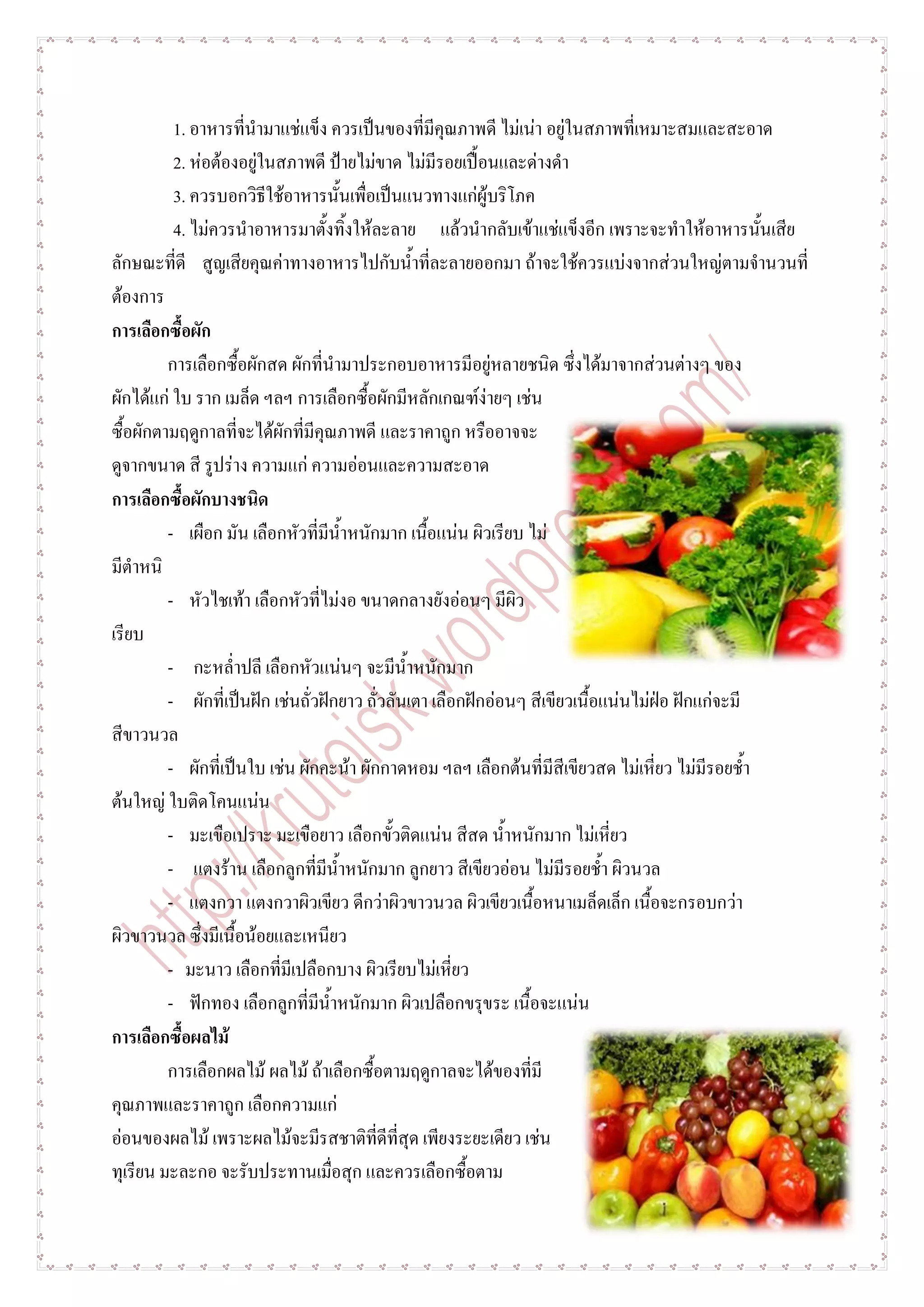 1. อาหารที่นามาแช่แข็ง ควรเป็นของที่มีคุณภาพดี ไม่เน่า อยู่ในสภาพที่เหมาะสมและสะอาด
          2. ห่อต้องอยู่ในสภาพดี ป้ายไม่ขาด ไม่มีรอยเปื้อนและด่างดา
          3. ควรบอกวิธีใช้อาหารนั้นเพื่อเป็นแนวทางแก่ผู้บริโภค
          4. ไม่ควรนาอาหารมาตั้งทิ้งให้ละลาย แล้วนากลับเข้าแช่แข็งอีก เพราะจะทาให้อาหารนั้นเสีย
ลักษณะที่ดี สูญเสียคุณค่าทางอาหารไปกับน้าที่ละลายออกมา ถ้าจะใช้ควรแบ่งจากส่วนใหญ่ตามจานวนที่
ต้องการ
การเลือกซื้อผัก
         การเลือกซื้อผักสด ผักที่นามาประกอบอาหารมีอยู่หลายชนิด ซึ่งได้มาจากส่วนต่างๆ ของ
ผักได้แก่ ใบ ราก เมล็ด ฯลฯ การเลือกซื้อผักมีหลักเกณฑ์ง่ายๆ เช่น
ซื้อผักตามฤดูกาลที่จะได้ผักที่มีคุณภาพดี และราคาถูก หรืออาจจะ
ดูจากขนาด สี รูปร่าง ความแก่ ความอ่อนและความสะอาด
การเลือกซื้อผักบางชนิด
         - เผือก มัน เลือกหัวที่มีน้าหนักมาก เนื้อแน่น ผิวเรียบ ไม่
มีตาหนิ
         - หัวไชเท้า เลือกหัวที่ไม่งอ ขนาดกลางยังอ่อนๆ มีผิว
เรียบ
         - กะหล่าปลี เลือกหัวแน่นๆ จะมีน้าหนักมาก
         - ผักที่เป็นฝัก เช่นถั่วฝักยาว ถั่วลันเตา เลือกฝักอ่อนๆ สีเขียวเนื้อแน่นไม่ฝ่อ ฝักแก่จะมี
สีขาวนวล
         - ผักที่เป็นใบ เช่น ผักคะน้า ผักกาดหอม ฯลฯ เลือกต้นที่มีสีเขียวสด ไม่เหี่ยว ไม่มีรอยช้า
ต้นใหญ่ ใบติดโคนแน่น
         - มะเขือเปราะ มะเขือยาว เลือกขั้วติดแน่น สีสด น้าหนักมาก ไม่เหี่ยว
         - แตงร้าน เลือกลูกที่มีน้าหนักมาก ลูกยาว สีเขียวอ่อน ไม่มีรอยช้า ผิวนวล
         - แตงกวา แตงกวาผิวเขียว ดีกว่าผิวขาวนวล ผิวเขียวเนื้อหนาเมล็ดเล็ก เนื้อจะกรอบกว่า
ผิวขาวนวล ซึ่งมีเนื้อน้อยและเหนียว
         - มะนาว เลือกที่มีเปลือกบาง ผิวเรียบไม่เหี่ยว
         - ฟักทอง เลือกลูกที่มีน้าหนักมาก ผิวเปลือกขรุขระ เนื้อจะแน่น
การเลือกซื้อผลไม้
         การเลือกผลไม้ ผลไม้ ถ้าเลือกซื้อตามฤดูกาลจะได้ของที่มี
คุณภาพและราคาถูก เลือกความแก่
อ่อนของผลไม้ เพราะผลไม้จะมีรสชาติที่ดีที่สุด เพียงระยะเดียว เช่น
ทุเรียน มะละกอ จะรับประทานเมื่อสุก และควรเลือกซื้อตาม
 