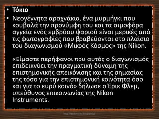• Τόκιο
• Νεογέννητα αραχνάκια, ένα μυρμήγκι που
  κουβαλά την προνύμφη του και τα αιμοφόρα
  αγγεία ενός εμβρύου ψαριού είναι μερικές από
  τις φωτογραφίες που βραβεύονται στο πλαίσιο
  του διαγωνισμού «Μικρός Κόσμος» της Nikon.
 «Είμαστε περήφανοι που αυτός ο διαγωνισμός
 επιδεικνύει την πραγματική δύναμη της
 επιστημονικής απεικόνισης και της σημασίας
 της τόσο για την επιστημονική κοινότητα όσο
 και για το ευρύ κοινό» δήλωσε ο Έρικ Φλεμ,
 υπεύθυνος επικοινωνίας της Nikon
 Instruments.
                  http://36dimotiko.blogspot.gr
 