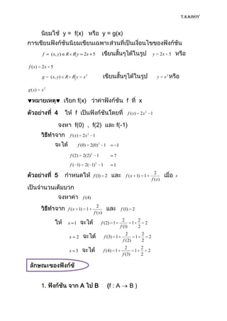 T.KAINOY



                        y = f(x)                      y = g(x)


         f    ( x, y)    R Ry        2x 5                                                 y        2x 5

f ( x)   2x 5

         g    ( x, y)   R Ry         x2                                                       y     x2

g ( x)   x2

                                  f(x)                               f        x

                4             f                                        f ( x) 2 x 2 1

                              f(0) , f(2)                      f(-1)
                          f ( x) 2 x 2 1

                                  f (0)   2(0) 2 1             1

                          f (2)      2(2) 2 1              7

                          f ( 1)       2( 1) 2 1           1

                5                            f (1) 2                 f ( x 1) 1
                                                                                            2
                                                                                                          x
                                                                                          f ( x)



                                     f (4)
                                               2
                          f ( x 1) 1                               f (1) 2
                                             f ( x)
                                                                     2     2
                          x 1                     f (2) 1                1        2
                                                                   f (1)   2
                                                                      2     2
                          x   2                       f (3) 1             1           2
                                                                    f (2)   2
                                                                     2     2
                          x 3                         f (4) 1            1            2
                                                                   f (3)   2




         1.                        A         B         (f : A            B)
 
