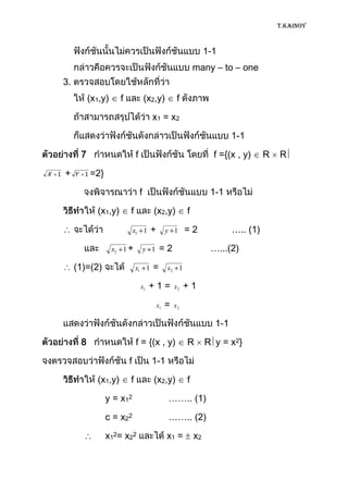 T.KAINOY



                                                                             1-1
                                                                        many – to – one
        3.
                     (x1,y)     f               (x2,y)          f

                                                  x1 = x 2

                                                                                     1-1

                 7                      f                                      f ={(x , y)     R   R

X   1   +    Y   1 =2}


                                            f                                 1-1

                       (x1,y)       f             (x2,y)            f

                                        x1 1     +         y 1      =2               ….. (1)

                              x2 1 +            y 1    =2                     …...(2)

             (1)=(2)                    x1 1      =        x2 1

                                            x1   +1=           x2   +1

                                                      x1   =   x2

                                                                               1-1

                 8                      f = {(x , y)                R        R y = x 2}

                                    f             1-1

                       (x1,y)       f             (x2,y)            f

                          y = x 12                         …….. (1)

                          c = x 22                         …….. (2)

                          x12= x22                         x1 =         x2
 