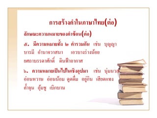 การสร้ างคาในภาษาไทย(ต่ อ)
ลักษณะความหมายของคาซ้ อน(ต่ อ)
๕. มีความหมายทั้ง ๒ คารวมกัน เช่น บุญญา
บารมี อานาจวาสนา เอวบางร่ างน้อย
ยศถาบรรดาศักดิ์ ดินฟ้ าอากาศ
๖. ความหมายเป็ นไปในเชิงอุปมา เช่น นุ่มนวล
อ่อนหวาน อ่อนน้อม ดูดดื่ม อยูกิน เสี ยดแทง
                             ่
ค้ าจุน อุมชู เบิกบาน
          ้
 