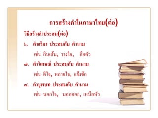 การสร้ างคาในภาษาไทย(ต่ อ)
วิธีสร้ างคาประสม(ต่ อ)
๖. คากริยา ประสมกับ คานาม
      เช่น กินเส้น, วางใจ, ถือตัว
๗. คาวิเศษณ์ ประสมกับ คานาม
      เช่น ดีใจ, หลายใจ, แข็งข้อ
๘. คาบุพบท ประสมกับ คานาม
      เช่น นอกใจ, นอกคอก, เหนือหัว
 