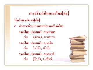 การสร้ างคาในภาษาไทย(ต่ อ)
วิธีสร้ างคาประสม(ต่ อ)
๙. คาภาษาต่ างประเทศมาประสมกับคาไทย
     ภาษาไทย ประสมกับ ภาษาเขมร
          เช่น ของขลัง, นายตรวจ
     ภาษาไทย ประสมกับ ภาษาจีน
          เช่น กินโต๊ะ, เข้าหุน
                              ้
     ภาษาไทย ประสมกับ ภาษาบาลี
          เช่น ตูนิรภัย, แม่พิมพ์
                 ้
 