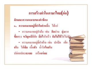 การสร้ างคาในภาษาไทย(ต่ อ)
ลักษณะความหมายของคาซ้ อน
๑. ความหมายอยู่ทคาใดคาหนึ่ง ได้แก่
                     ี่
                        ่
     - ความหมายอยูคาต้น เช่น คิดอ่าน ยุ่งยาก
ซื่อตรง ขวัญหนีดีฝ่อ มือไวใจเร็ ว จับไม่ ได้ ไล่ไม่ทน
                                                    ั
                          ่
     - ความหมายอยูที่คาท้าย เช่น ปกปิ ด เท็จ
จริง ได้เสี ย เนื้อตัว น้ าใสใจจริง
ปล่อยปละละเลย เอร็ ดอร่ อย
 