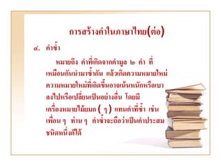 การสร้ างคาในภาษาไทย(ต่ อ)
๔. คาซ้า
        หมายถึง คาทีเ่ กิดจากคามูล ๒ คา ที่
   เหมือนกันนามาซ้ากัน แล้วเกิดความหมายใหม่
   ความหมายใหม่ ที่เกิดขึนอาจเน้ นหนักหรือเบา
                           ้
   ลงไปหรือเปลียนเป็ นอย่ างอืน โดยมี
                  ่            ่
   เครื่องหมายไม้ ยมก ( ๆ ) แทนคาทีซ้า เช่ น
                                      ่
   เพือน ๆ ท่ าน ๆ คาซ้าจะถือว่ าเป็ นคาประสม
      ่
   ชนิดหนึ่งก็ได้
 