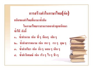 การสร้ างคาในภาษาไทย(ต่ อ)
ชนิดของคาไทยที่เอามาซ้ากัน
         ในภาษาไทยเราสามารถเอาคาทุกชนิดมา
ซ้าได้ ดังนี้
๑. ซ้าคานาม เช่ น พี่ ๆ น้ องๆ เด็ก ๆ
๒. ซ้าคาสรรพนาม เช่ น เขา ๆ เรา ๆ คุณ ๆ
๓. ซ้าคากริยา เช่ น นั่ง ๆ นอน ๆ เดิน ๆ
๔. ซ้าคาวิเศษณ์ เช่ น เร็ว ๆ ไว ๆ ช้ า ๆ
 