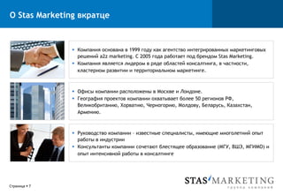 О Stas Marketing вкратце



                §  Компания основана в 1999 году как агентство интегрированных маркетинговых
                    решений a2z marketing. С 2005 года работает под брендом Stas Marketing.
                §  Компания является лидером в ряде областей консалтинга, в частности,
                    кластерном развитии и территориальном маркетинге.



                §  Офисы компании расположены в Москве и Лондоне.
                §  География проектов компании охватывает более 50 регионов РФ,
                    Великобританию, Хорватию, Черногорию, Молдову, Беларусь, Казахстан,
                    Армению.



                §  Руководство компании – известные специалисты, имеющие многолетний опыт
                    работы в индустрии
                §  Консультанты компании сочетают блестящее образование (МГУ, ВШЭ, МГИМО) и
                    опыт интенсивной работы в консалтинге




Страница § 7
 