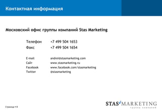 Контактная информация



Московский офис группы компаний Stas Marketing

                Телефон    +7 499 504 1653
                Факс       +7 499 504 1654

                E-mail     andrei@stasmarketing.com
                Сайт       www.stasmarketing.ru
                Facebook   www.facebook.com/stasmarketing
                Twitter    @stasmarketing




Страница § 8
 
