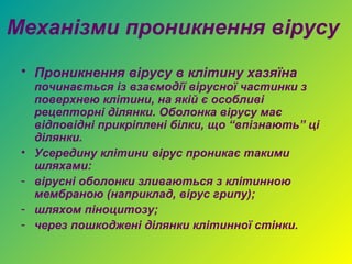 Механізми проникнення вірусу
 • Проникнення вірусу в клітину хазяїна
     починається із взаємодії вірусної частинки з
     поверхнею клітини, на якій є особливі
     рецепторні ділянки. Оболонка вірусу має
     відповідні прикріплені білки, що “впізнають” ці
     ділянки.
 •   Усередину клітини вірус проникає такими
     шляхами:
 -   вірусні оболонки зливаються з клітинною
     мембраною (наприклад, вірус грипу);
 -   шляхом піноцитозу;
 -   через пошкоджені ділянки клітинної стінки.
 