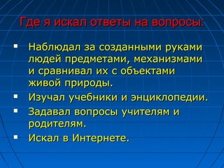 Где я искал ответы на вопросы:
    Наблюдал за созданными руками
     людей предметами, механизмами
     и сравнивал их с объектами
     живой природы.
    Изучал учебники и энциклопедии.
    Задавал вопросы учителям и
     родителям.
    Искал в Интернете.
 