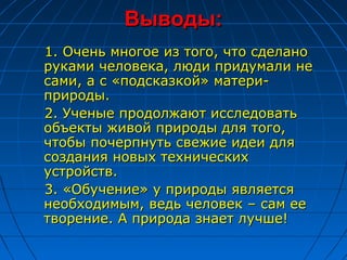 Выводы:
1. Очень многое из того, что сделано
руками человека, люди придумали не
сами, а с «подсказкой» матери-
природы.
2. Ученые продолжают исследовать
объекты живой природы для того,
чтобы почерпнуть свежие идеи для
создания новых технических
устройств.
3. «Обучение» у природы является
необходимым, ведь человек – сам ее
творение. А природа знает лучше!
 