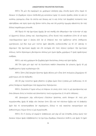 «ΑΝΑΖΗΤΩΝΤΑΣ ΤΗΝ ΑΡΙΣΤΗΝ ΠΟΛΙΤΕΙΑΝ»

      ΜΗΛ. Ἧι μὲν δὴ νομίζομέν γε, χρήσιμον (ἀνάγκη γάρ, ἐπειδὴ ὑμεῖς οὕτω παρὰ τὸ

δίκαιον τὸ ξυμφέρον λέγειν ὑπέθεσθε) μὴ καταλύειν ὑμᾶς τὸ κοινὸν ἀγαθόν, ἀλλὰ τῷ αἰεὶ ἐν

κινδύνῳ γιγνομένῳ εἶναι τὰ εἰκότα καὶ δίκαια, καί τι καὶ ἐντὸς τοῦ ἀκριβοῦς πείσαντά τινα

ὠφεληθῆναι. καὶ πρὸς ὑμῶν οὐχ ἧσσον τοῦτο, ὅσῳ καὶ ἐπὶ μεγίστῃ τιμωρίᾳ σφαλέντες ἂν τοῖς

ἄλλοις παράδειγμα γένοισθε.

      ΑΘ. Ἡμεῖς δὲ τῆς ἡμετέρας ἀρχῆς, ἢν καὶ παυθῇ, οὐκ ἀθυμοῦμεν τὴν τελευτήν· οὐ γὰρ

οἱ ἄρχοντες ἄλλων, ὥσπερ καὶ Λακεδαιμόνιοι, οὗτοι δεινοὶ τοῖς νικηθεῖσιν (ἔστι δὲ οὐ πρὸς

Λακεδαιμονίους ἡμῖν ὁ ἀγών), ἀλλ᾽ ἢν οἱ ὑπήκοοί που τῶν ἀρξάντων αὐτοὶ ἐπιθέμενοι

κρατήσωσιν. [2] Καὶ περὶ μὲν τούτου ἡμῖν ἀφείσθω κινδυνεύεσθαι· ὡς δὲ ἐπ᾽ ὠφελίᾳ τε

πάρεσμεν τῆς ἡμετέρας ἀρχῆς καὶ ἐπὶ σωτηρίᾳ νῦν τοὺς λόγους ἐροῦμεν τῆς ὑμετέρας

πόλεως, ταῦτα δηλώσομεν, βουλόμενοι ἀπόνως μὲν ὑμῶν ἄρξαι, χρησίμως δ᾽ ὑμᾶς ἀμφοτέροις

σωθῆναι.

      ΜΗΛ. καὶ πῶς χρήσιμον ἂν ξυμβαίη ἡμῖν δουλεῦσαι, ὥσπερ καὶ ὑμῖν ἄρξαι;

      ΑΘ. Ὅτι ὑμῖν μὲν πρὸ τοῦ τὰ δεινότατα παθεῖν ὑπακοῦσαι ἂν γένοιτο, ἡμεῖς δὲ μὴ

διαφθείραντες ὑμᾶς κερδαίνοιμεν ἄν.

      ΜΗΛ. Ὥστε [δὲ] ἡσυχίαν ἄγοντας ἡμᾶς φίλους μὲν εἶναι ἀντὶ πολεμίων, ξυμμάχους δὲ

μηδετέρων, οὐκ ἂν δέξαισθε;

      ΑΘ. Οὐ γὰρ τοσοῦτον ἡμᾶς βλάπτει ἡ ἔχθρα ὑμῶν ὅσον ἡ φιλία μὲν ἀσθενείας, τὸ δὲ

μῖσος δυνάμεως παράδειγμα τοῖς ἀρχομένοις δηλούμενον.

      ΜΗΛ. Σκοποῦσι δ᾽ ὑμῶν οὕτως οἱ ὑπήκοοι τὸ εἰκός, ὥστε τούς τε μὴ προσήκοντας καὶ

ὅσοι ἄποικοι ὄντες οἱ πολλοὶ καὶ ἀποστάντες τινὲς κεχείρωνται ἐς τὸ αὐτὸ τιθέασιν;

      ΑΘ. Δικαιώματι γὰρ οὐδετέρους ἐλλείπειν ἡγοῦνται, κατὰ δύναμιν δὲ τοὺς μὲν

περιγίγνεσθαι, ἡμᾶς δὲ φόβῳ οὐκ ἐπιέναι· ὥστε ἔξω καὶ τοῦ πλεόνων ἄρξαι καὶ τὸ ἀσφαλὲς

ἡμῖν διὰ τὸ καταστραφῆναι ἂν παράσχοιτε, ἄλλως τε καὶ νησιῶται ναυκρατόρων καὶ

ἀσθενέστεροι ἑτέρων ὄντες εἰ μὴ περιγένοισθε.

      ΜΗΛ. Ἐν δ᾽ ἐκείνῳ οὐ νομίζετε ἀσφάλειαν; Δεῖ γὰρ αὖ καὶ ἐνταῦθα, ὥσπερ ὑμεῖς τῶν

δικαίων λόγων ἡμᾶς ἐκβιβάσαντες τῷ ὑμετέρῳ ξυμφόρῳ ὑπακούειν πείθετε, καὶ ἡμᾶς τὸ ἡμῖν

                                             9
 
