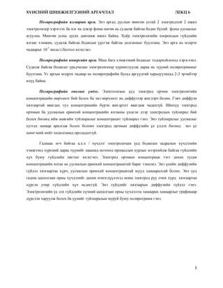 ХҮНСНИЙ ШИНЖИЛГЭЭНИЙ АРГАЧЛАЛ                                                  ЛЕКЦ 6

       Полярографийн ялгаврын арга. Энэ аргад дуслын мөнгөн устай 2 электродтой 2 ижил
электролизер хэрэглэх ба нэг нь цэвэр фоны нөгөө нь судалж байгаа бодис бүхий фоны уусмалыг
агуулна. Мөнгөн усны дусах давтамж ижил байна. Хоѐр электролизийн хоорондын гүйдлийн
ялгааг хэмжин, судалж байгаа бодисын үүсгэж байгаа долгионыг буулгана. Энэ арга нь мэдрэх
чадварыг 10-7 моль/л болтол ихэсгэнэ.

       Полярографийн инверсийн арга. Маш бага хэмжээний бодисыг тодорхойлоход хэрэглэнэ.
Судалж байгаа бодисыг урьдчилан электролизоор хуримтлуулж дараа нь түүний полярограммыг
буулгана. Уг аргын мэдрэх чадвар нь полярографийн бусад аргуудтай харьцуулахад 2-3 эрэмбээр
илүү байна.

       Полярографийн онолын үндэс. Электолизын үед электрод орчим электролитийн
концентрацийн өөрчлөлт бий болох ба энэ өөрчлөлт нь диффузээр жигдэрч болно. Гэвч диффузи
хязгаартай явагдах тул концентрацийн бүрэн жигдрэлт явагдаж чадахгүй. Ийнхүү электрод
орчмын ба уусмалын ерөнхий концентрацийн ялгааны үндсэн дээр электродын туйлшрал бий
болох бөгөөд ийм маягийн туйлшралыг концентрацит туйлшрал гэнэ. Энэ туйлшралыг уусмалыг
хутгах замаар арилгаж болох боловч электрод орчмын диффузийн үе үлдэх бөгөөд        энэ үе
шингэний нийт хөдөлгөөнд оролцдоггүй.

       Гаднаас өгч байгаа ц.х.х / хүчдэл/ электролизын үед бодисын задралын хүчдэлийн
хэмжээнд хүрсний дараа түүнийг цаашид өсгөхөд процессын хурдыг илэрхийлж байгаа гүйдлийн
хүч буюу гүйдлийн нягтыг ихэсгэнэ. Электрод орчмын концентраци тэгт дөхөх тусам
концентрацийн ялгаа нь уусмалын ерөнхий концентрацитай бараг тэнцэнэ. Энэ үеийн диффузийн
гүйдэл хязгаартаа хүрч, уусмалын ерөнхий концентрацитай шууд хамааралтай болно. Энэ үед
гадны цахилгаан орны хүчдэлийг дахин нэмэгдүүлэхэд ионы электрод руу очих хурд хязгаартаа
хүрсэн учир гүйдлийн хүч өсдөггүй. Энэ гүйдлийг хязгаарын диффузийн гүйдэл гэнэ.
Электролизийн үе дэх гүйдлийн хүчний цахилгаан орны хүчдэлээс хамаарах хамаарлыг графикаар
дүрслэн харуулж болох ба үүнийг туйлшралын муруй буюу полярограмм гэнэ.




                                                                                         2
 