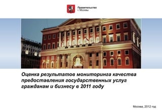 Правительство
                   г. Москвы




Оценка результатов мониторинга качества
предоставления государственных услуг
гражданам и бизнесу в 2011 году


                                     Москва, 2012 год
 