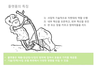 플랫폼의 특징


                      1)  사업적 기술적으로 지렛대의 역할 수행
                      2)  내부 혁신을 오픈하고, 외부 혁신을 유인
                      3)  판 또는 장을 키우고 참여자들을 리드




§  플랫폼은 제품/공급망/산업의 범위에 걸쳐서 효율과 가치를 제공함.
§  기술/전략/사업 모델 측면에서 다양한 영향을 미칠 수 있음. 
 