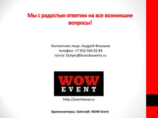Мы с радостью ответим на все возникшие
               вопросы!


        Контактное лицо: Андрей Фазлыев
            телефон: +7 916 566 02 84
          почта: fazlyev@brandsevents.ru




               http://eventwow.ru


        Организаторы: Salecraft; WOW Event
 