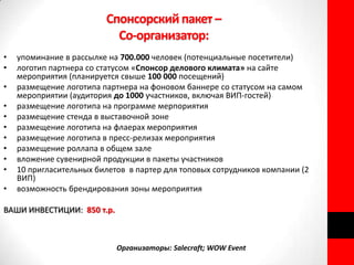 Спонсорский пакет –
                           Со-организатор:
•   упоминание в рассылке на 700.000 человек (потенциальные посетители)
•   логотип партнера со статусом «Спонсор делового климата» на сайте
    мероприятия (планируется свыше 100 000 посещений)
•   размещение логотипа партнера на фоновом баннере со статусом на самом
    мероприятии (аудитория до 1000 участников, включая ВИП-гостей)
•   размещение логотипа на программе мерпориятия
•   размещение стенда в выставочной зоне
•   размещение логотипа на флаерах мероприятия
•   размещение логотипа в пресс-релизах мероприятия
•   размещение роллапа в общем зале
•   вложение сувенирной продукции в пакеты участников
•   10 пригласительных билетов в партер для топовых сотрудников компании (2
    ВИП)
•   возможность брендирования зоны мероприятия

ВАШИ ИНВЕСТИЦИИ: 850 т.р.



                            Организаторы: Salecraft; WOW Event
 