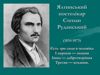 Ялтинський
   поетолікар
     Степан
   Руданський

      (1834-1873)

Єсть три сили в чоловіка
   І першая — знання
 Інша — добротворіння
   Третяя — кохання.
 