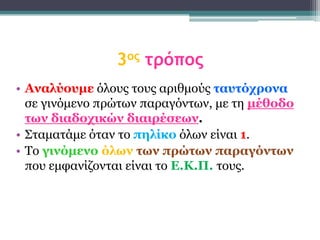 3ος τρόπος
• Αναλύοσμε όινπο ηνπο αξηζκνύο ηασηότρονα
  ζε γηλόκελν πξώησλ παξαγόλησλ, κε ηε μέθοδο
  ηων διαδοτικών διαιρέζεων.
• Σηακαηάκε όηαλ ην πηλίκο όισλ είλαη 1.
• Τν γινόμενο όλων ηων πρώηων παραγόνηων
  πνπ εκθαλίδνληαη είλαη ην Δ.Κ.Π. ηνπο.
 