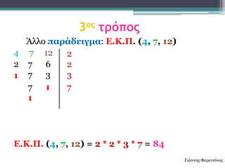3ος τρόπος
  Άιιν παράδειγμα: Δ.Κ.Π. (4, 7, 12)
4 7 12    2
2 7   6   2
1 7   3   3
  7   1   7
  1




Δ.Κ.Π. (4, 7, 12) = 2 * 2 * 3 * 7 = 84
                                         Γηάλλεο Φεξεληίλνο
 
