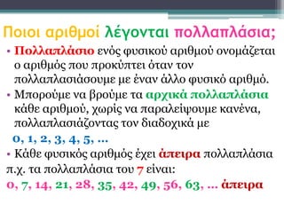 Ποιοι αριθμοί λέγομται πολλαπλάσια;
• Πολλαπλάζιο ελόο θπζηθνύ αξηζκνύ νλνκάδεηαη
  ν αξηζκόο πνπ πξνθύπηεη όηαλ ηνλ
  πνιιαπιαζηάζνπκε κε έλαλ άιιν θπζηθό αξηζκό.
• Μπνξνύκε λα βξνύκε ηα αρτικά πολλαπλάζια
  θάζε αξηζκνύ, ρσξίο λα παξαιείςνπκε θαλέλα,
  πνιιαπιαζηάδνληαο ηνλ δηαδνρηθά κε
 0, 1, 2, 3, 4, 5, …
• Κάζε θπζηθόο αξηζκόο έρεη άπειρα πνιιαπιάζηα
π.ρ. ηα πνιιαπιάζηα ηνπ 7 είλαη:
0, 7, 14, 21, 28, 35, 42, 49, 56, 63, … άπειρα
 