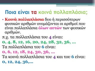 Ποια είμαι τα κοιμά πολλαπλάσια;
• Κοινά πολλαπλάζια δπν ή πεξηζζόηεξσλ
  θπζηθώλ αξηζκώλ νλνκάδνληαη νη αξηζκνί πνπ
  είλαη πνιιαπιάζηα όλων ασηών ησλ θπζηθώλ
  αξηζκώλ.
π.ρ. ηα πνιιαπιάζηα ηνπ 4 είλαη:
0, 4, 8, 12, 16, 20, 24, 28, 32, 36, …
Τα πνιιαπιάζηα ηνπ 6 είλαη:
0, 6, 12, 18, 24, 30, 36, …
Τα θνηλά πνιιαπιάζηα ηνπ 4 θαη ηνπ 6 είλαη:
0, 12, 24, 36,…
 