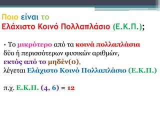 Ποιο είμαι το
Ελάχιστο Κοιμό Πολλαπλάσιο (Ε.Κ.Π.);

• Τν μικρόηερο από ηα κοινά πολλαπλάζια
δύν ή πεξηζζόηεξσλ θπζηθώλ αξηζκώλ,
εκηός από ηο μηδέν(0),
ιέγεηαη Δλάτιζηο Κοινό Πολλαπλάζιο (Δ.Κ.Π.)

π.ρ. Δ.Κ.Π. (4, 6) = 12
 