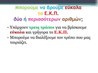 Μπορούμε μα βρούμε εύκολα
             το Ε.Κ.Π.
   δύο ή περισσότερωμ αριθμώμ;
• Υπάξρνπλ ηρεις ηρόποι γηα λα βξίζθνπκε
  εύκολα θαη γξήγνξα ην Δ.Κ.Π.
• Μπνξνύκε λα δηαιέμνπκε ηνλ ηξόπν πνπ καο
  ηαηξηάδεη.
 