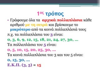 1ος τρόπος
• Γξάθνπκε όια ηα αρτικά πολλαπλάζια θάζε
  αξηζκνύ με ηη ζειρά θαη βξίζθνπκε ην
  μικρόηερο από ηα θνηλά πνιιαπιάζηά ηνπο
π.ρ. ηα πνιιαπιάζηα ηνπ 3 είλαη:
0, 3, 6, 9, 12, 15, 18, 21, 24, 27, 30, …
Τα πνιιαπιάζηα ηνπ 5 είλαη:
0, 5, 10, 15, 20, 25, 30, …
Τα θνηλά πνιιαπιάζηα ηνπ 3 θαη ηνπ 5 είλαη:
0, 15, 30, …
Δ.Κ.Π. (3, 5) = 15
 