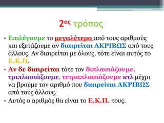 2ος τρόπος
• Δπιλέγοσμε ην μεγαλύηερο από ηνπο αξηζκνύο
  θαη εμεηάδνπκε αλ διαιρείηαι ΑΚΡΙΒΩ΢ από ηνπο
  άιινπο. Αλ δηαηξείηαη κε όινπο, ηόηε είλαη απηόο ην
  Δ.Κ.Π.
• Αν δε διαιρείηαι ηόηε ηνλ διπλαζιάζοσμε,
  ηριπλαζιάζοσμε, ηεηραπλαζιάζοσμε κηλ κέρξη
  λα βξνύκε ηνλ αξηζκό πνπ διαιρείηαι ΑΚΡΙΒΩ΢
  από ηνπο άιινπο.
• Απηόο ν αξηζκόο ζα είλαη ην Δ.Κ.Π. ηνπο.
 