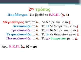 2ος τρόπος
   Παράδειγμα: Να βξεζεί ην Δ.Κ.Π. (5, 6)

Μεγαλύηερος είλαη ην 6.   Δε δηαηξείηαη κε ην 5.
     Γιπλαζιάζω ην 6.     Τν 12 δε δηαηξείηαη κε ην 5.
    Σριπλαζιάζω ην 6.     Τν 18 δε δηαηξείηαη κε ην 5.
 Σεηραπλαζιάζω ην 6.      Τν 24 δε δηαηξείηαη κε ην 5.
 Πενηαπλαζιάζω ην 6.      Τν 30 διαιρείηαι κε ην 5.

Άξα Δ.Κ.Π. (5, 6) = 30
 