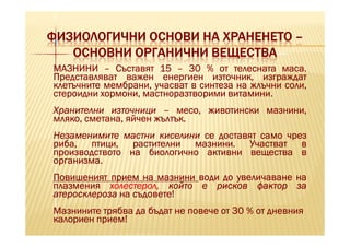 ФИЗИОЛОГИЧНИ ОСНОВИ НА ХРАНЕНЕТО –
   ОСНОВНИ ОРГАНИЧНИ ВЕЩЕСТВА
МАЗНИНИ – Съставят 15 – 30 % от телесната маса. маса.
Представляват важен енергиен източник, изграждат
клетъчните мембрани, учасват в синтеза на жлъчни соли,
                                     витамини.
стероидни хормони, мастноразтворими витамини.
Хранителни източници – месо, животински мазнини,
                      жълтък.
мляко, сметана, яйчен жълтък.
Незаменимите мастни киселини се доставят само чрез
риба, птици, растителни мазнини. Участват в
                           мазнини.
производството на биологично активни вещества в
организма.
организма.
Повишеният прием на мазнини води до увеличаване на
плазмения холестерол, който е рисков фактор за
атеросклероза на съдовете!
Мазнините трябва да бъдат не повече от 30 % от дневния
калориен прием!
 