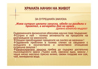 ХРАНАТА НАЧИН НА ЖИВОТ

               ЗА СУТРЕШНАТА ЗАКУСКА
 „Изяж сутрин цялата закуска, обяда си раздели с
        приятел, а вечерята дай на врага „
                           Древно азиатска мъдрост
                                             твърдение:
Съвременната физиология обяснява научно това твърдение:
  Сутрин е най – голяма активността на процесите на
               мазнините.
разграждане на мазнините.
  Нощем преобладават процесите на синтез на мазнини !
  Здравните проблеми в голяма степен са свързани с
оскъдната в количествено и качествено отношение
сутрешна закуска !
  Балансираната закуска трябва да съдържа достатъчно
пълнозърнести храни /тъмен хляб, овесени ядки, мюсли /
чаша ниско маслено прясно мляко, свежи плодове или сок,
               вода.
чай, минерална вода.
 
