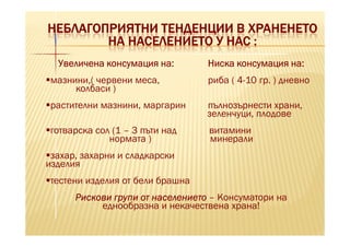 НЕБЛАГОПРИЯТНИ ТЕНДЕНЦИИ В ХРАНЕНЕТО
        НА НАСЕЛЕНИЕТО У НАС :
  Увеличена консумация на:        Ниска консумация на:
 мазнини,( червени меса,          риба ( 4-10 гр. ) дневно
      колбаси )
 растителни мазнини, маргарин     пълнозърнести храни,
                                  зеленчуци, плодове
готварска сол (1 – 3 пъти над     витамини
             нормата )            минерали
 захар, захарни и сладкарски
изделия
тестени изделия от бели брашна
      Рискови групи от населението – Консуматори на
           еднообразна и некачествена храна!
 