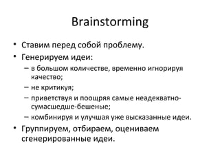 Brainstorming
• Ставим перед собой проблему.
• Генерируем идеи:
  – в большом количестве, временно игнорируя
    качество;
  – не критикуя;
  – приветствуя и поощряя самые неадекватно-
    сумасшедше-бешеные;
  – комбинируя и улучшая уже высказанные идеи.
• Группируем, отбираем, оцениваем
  сгенерированные идеи.
 