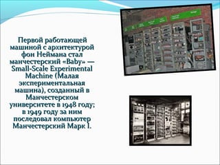 Первой работающей
машиной с архитектурой
    фон Неймана стал
манчестерский «Baby» —
 Small-Scale Experimental
     Machine (Малая
   экспериментальная
  машина), созданный в
     Манчестерском
университете в 1948 году;
    в 1949 году за ним
 последовал компьютер
 Манчестерский Марк I.
 