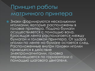    Знаки формируются несколькими
    иголками, которые расположены в
    головке принтера. Подача бумаги
    осуществляется с помощью вала.
    Красящая лента располагается между
    бумагой и головкой принтера. От удара
    иголки по ленте на бумаге остается след.
    Расположенные внутри головки иголки
    приводятся в действие
    электромагнитами, головка
    перемещается по горизонтали с
    помощью шагового двигателя.
 