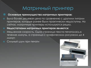  Основные преимущества матричных принтеров:
   Была более дешевая цена по сравнению с другими типами
    принтеров, которые ранее были практически недоступны. Но
    сейчас матричные принтеры используются редко.
   Недостатками матричных принтеров являются:
   Медленная скорость. Одна страница текста печаталась в
    течение минуты, а страница с графическим рисунком до 4
    минут;
   Сильный шум при печати
 