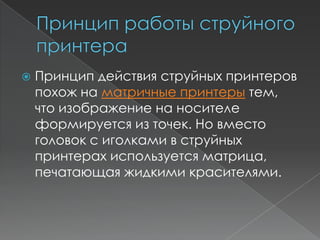    Принцип действия струйных принтеров
    похож на матричные принтеры тем,
    что изображение на носителе
    формируется из точек. Но вместо
    головок с иголками в струйных
    принтерах используется матрица,
    печатающая жидкими красителями.
 