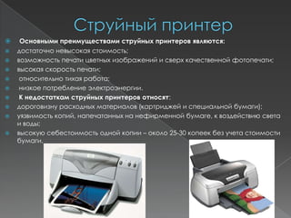     Основными преимуществами струйных принтеров являются:
   достаточно невысокая стоимость;
   возможность печати цветных изображений и сверх качественной фотопечати;
   высокая скорость печати;
    относительно тихая работа;
    низкое потребление электроэнергии.
    К недостаткам струйных принтеров относят:
   дороговизну расходных материалов (картриджей и специальной бумаги);
   уязвимость копий, напечатанных на нефирменной бумаге, к воздействию света
    и воды;
   высокую себестоимость одной копии – около 25-30 копеек без учета стоимости
    бумаги.
 