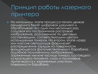    На начальном этапе процесса печати движок
    рендеринга берѐт цифровой документ и
    обрабатывает его один или несколько раз,
    создавая его постраничное растровое
    изображение, разложенное по цветовым
    составляющим, соответствующим цветам
    используемых тонеров. На втором этапе лазер
    или массив светодиодов формирует
    распределение зарядов на поверхности
    вращающегося фоточувствительного барабана,
    подобное получаемому изображению.
    Заряженные мелкие частицы тонера, состоящего
    из красящего пигмента, смол и полимеров,
    притягиваются к заряженным участкам
    поверхности барабана.
 