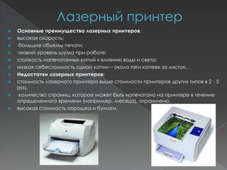    Основные преимущества лазерных принтеров:
   высокая скорость;
    большие объемы печати;
    низкий уровень шума при работе;
   стойкость напечатанных копий к влиянию воды и света;
   низкая себестоимость одной копии – около пяти копеек за листок. .
   Недостатки лазерных принтеров:
   стоимость лазерного принтера выше стоимости принтеров других типов в 2 - 5
    раз.
    количество страниц, которое может быть напечатано на принтере в течение
    определенного времени (например, месяца), ограничено.
   высокая стоимость порошка и бумаги.
 