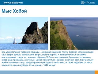 www.baikalov.ru


Мыс Хобой




Это удивительное творение природы - огромная каменная плита, формой напоминающая
клык зверя. Время, байкальские ветры, лютые морозы и палящее солнце оставили
неизгладимые следы на скальных обрывах Хобоя – местами они буквально пронизаны
сквозными проемами, в которых может поместиться человек в полный рост. Сейчас мысу
Хобой присвоен статус ландшафтного природного памятника. А также недалеко от мыса
находится самая глубокая точка озера – 1642 метра!
 