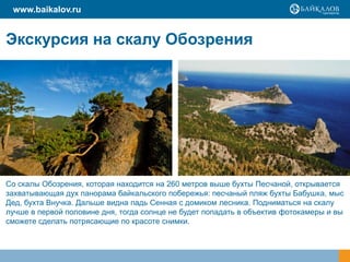 www.baikalov.ru


Экскурсия на скалу Обозрения




Со скалы Обозрения, которая находится на 260 метров выше бухты Песчаной, открывается
захватывающая дух панорама байкальского побережья: песчаный пляж бухты Бабушка, мыс
Дед, бухта Внучка. Дальше видна падь Сенная с домиком лесника. Подниматься на скалу
лучше в первой половине дня, тогда солнце не будет попадать в объектив фотокамеры и вы
сможете сделать потрясающие по красоте снимки.
 