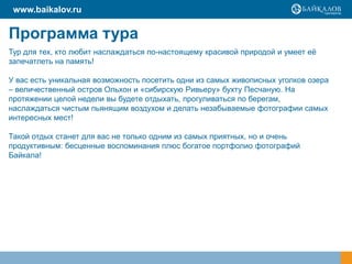 www.baikalov.ru

Программа тура
Тур для тех, кто любит наслаждаться по-настоящему красивой природой и умеет её
запечатлеть на память!

У вас есть уникальная возможность посетить одни из самых живописных уголков озера
– величественный остров Ольхон и «сибирскую Ривьеру» бухту Песчаную. На
протяжении целой недели вы будете отдыхать, прогуливаться по берегам,
наслаждаться чистым пьянящим воздухом и делать незабываемые фотографии самых
интересных мест!

Такой отдых станет для вас не только одним из самых приятных, но и очень
продуктивным: бесценные воспоминания плюс богатое портфолио фотографий
Байкала!
 