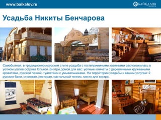 www.baikalov.ru


Усадьба Никиты Бенчарова




Самобытная, в традиционном русском стиле усадьба с гостеприимными хозяевами расположилась в
уютном уголке острова Ольхон. Внутри домой для вас: уютные комнаты с деревянными кружевными
кроватями, русской печкой, туалетами с умывальниками. На территории усадьбы к вашим услугам: 2
русские бани, столовая, ресторан, настольный теннис, место для костра.
 