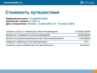 www.baikalov.ru



 Стоимость путешествия
  Продолжительность: 11 дней/10 ночей
  Количество человек: от 4 до 12
  Даты путешествия: 30 июня – 6 июля 2013; 10 – 17 августа 2013.


 Стоимость тура на 1 человека при 2-местном размещении             от 38 900 рублей
 Доплата на 1 человека за 1-местное размещение                       12 500 рублей
 Доплата за улучшенное размещение при 2-местном размещении             5 000 рублей
 Скидка на 1 ребёнка до 12 лет (включительно)                               15 %
 Стоимость тура для ребёнка до 5 лет (включительно)                     бесплатно
 