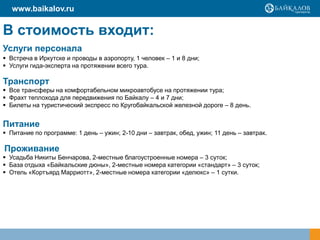 www.baikalov.ru

В стоимость входит:
Услуги персонала
 Встреча в Иркутске и проводы в аэропорту, 1 человек – 1 и 8 дни;
 Услуги гида-эксперта на протяжении всего тура.

Транспорт
 Все трансферы на комфортабельном микроавтобусе на протяжении тура;
 Фрахт теплохода для передвижения по Байкалу – 4 и 7 дни;
 Билеты на туристический экспресс по Кругобайкальской железной дороге – 8 день.


Питание
 Питание по программе: 1 день – ужин; 2-10 дни – завтрак, обед, ужин; 11 день – завтрак.

Проживание
 Усадьба Никиты Бенчарова, 2-местные благоустроенные номера – 3 суток;
 База отдыха «Байкальские дюны», 2-местные номера категории «стандарт» – 3 суток;
 Отель «Кортъярд Марриотт», 2-местные номера категории «делюкс» – 1 сутки.
 